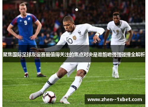 聚焦国际足球友谊赛最值得关注的焦点对决是谁前瞻强强碰撞全解析