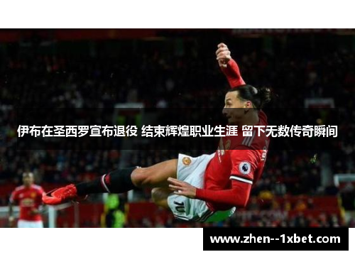 伊布在圣西罗宣布退役 结束辉煌职业生涯 留下无数传奇瞬间
